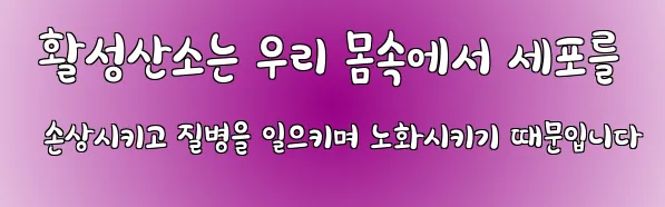  활성산소는 우리 몸속에서 세포를 손상시키고 질병을 일으키며 노화시키기 때문입니다