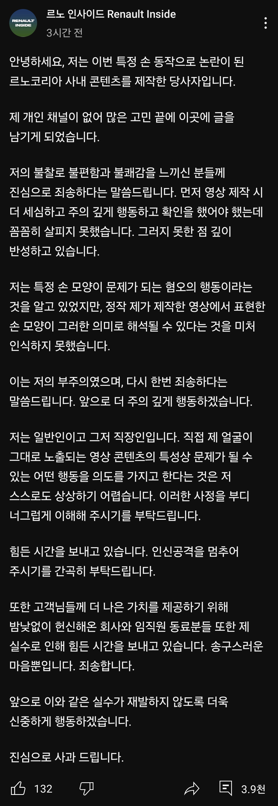 르노 인사이드 Renault Inside
3시간 전
안녕하세요, 저는 이번 특정 손 동작으로 논란이 된 르노코리아 사내 콘텐츠를 제작한 당사자입니다.
제 개인 채널이 없어 많은 고민 끝에 이곳에 글을 남기게 되었습니다.
저의 불찰로 불편함과 불쾌감을 느끼신 분들께 진심으로 죄송하다는 말씀드립니다. 먼저 영상 제작 시 더 세심하고 주의 깊게 행동하고 확인을 했어야 했는데 꼼꼼히 살피지 못했습니다. 그러지 못한 점 깊이 반성하고 있습니다.
저는 특정 손 모양이 문제가 되는 혐오의 행동이라는 것을 알고 있었지만, 정작 제가 제작한 영상에서 표현한 손 모양이 그러한 의미로 해석될 수 있다는 것을 미처 인식하지 못했습니다.
이는 저의 부주의였으며, 다시 한번 죄송하다는 말씀드립니다. 앞으로 더 주의 깊게 행동하겠습니다.
저는 일반인이고 그저 직장인입니다. 직접 제 얼굴이 그대로 노출되는 영상 콘텐츠의 특성상 문제가 될 수 있는 어떤 행동을 의도를 가지고 한다는 것은 저 스스로도 상상하기 어렵습니다. 이러한 사정을 부디 너그럽게 이해해 주시기를 부탁드립니다.
힘든 시간을 보내고 있습니다. 인신공격을 멈추어 주시기를 간곡히 부탁드립니다.
또한 고객님들께 더 나은 가치를 제공하기 위해 밤낮없이 헌신해온 회사와 임직원 동료분들 또한 제 실수로 인해 힘든 시간을 보내고 있습니다. 송구스러운 마음뿐입니다. 죄송합니다.
앞으로 이와 같은 실수가 재발하지 않도록 더욱 신중하게 행동하겠습니다.
진심으로 사과 드립니다.
132
凸
3.9천