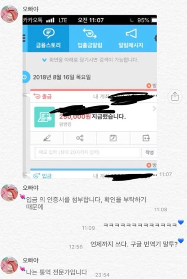오빠야
카카오톡
LTE
오전 11:07
95%
W
금융스토리
입출금알림
알림메시지
♥ 화면을 아래로 당기시면 검색이 가능합니다.
○2018년 8월 16일 목요일
출금
방
내 계좌
250,000원 지급했습니다.
88
메모 입력 (최대 20자까지 입력)
입금
내계
오빠야
입금의 인증서를 첨부합니다, 확인을 부탁하기
때문에
오빠야
작성
방
11:07
11:08
11:09
12:56
언제까지 쓰다. 구글 번역기 말투?
'나는 통역 전문가입니다
23:54