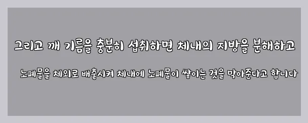  그리고 깨 기름을 충분히 섭취하면 체내의 지방을 분해하고 노폐물을 체외로 배출시켜 체내에 노폐물이 쌓이는 것을 막아준다고 합니다