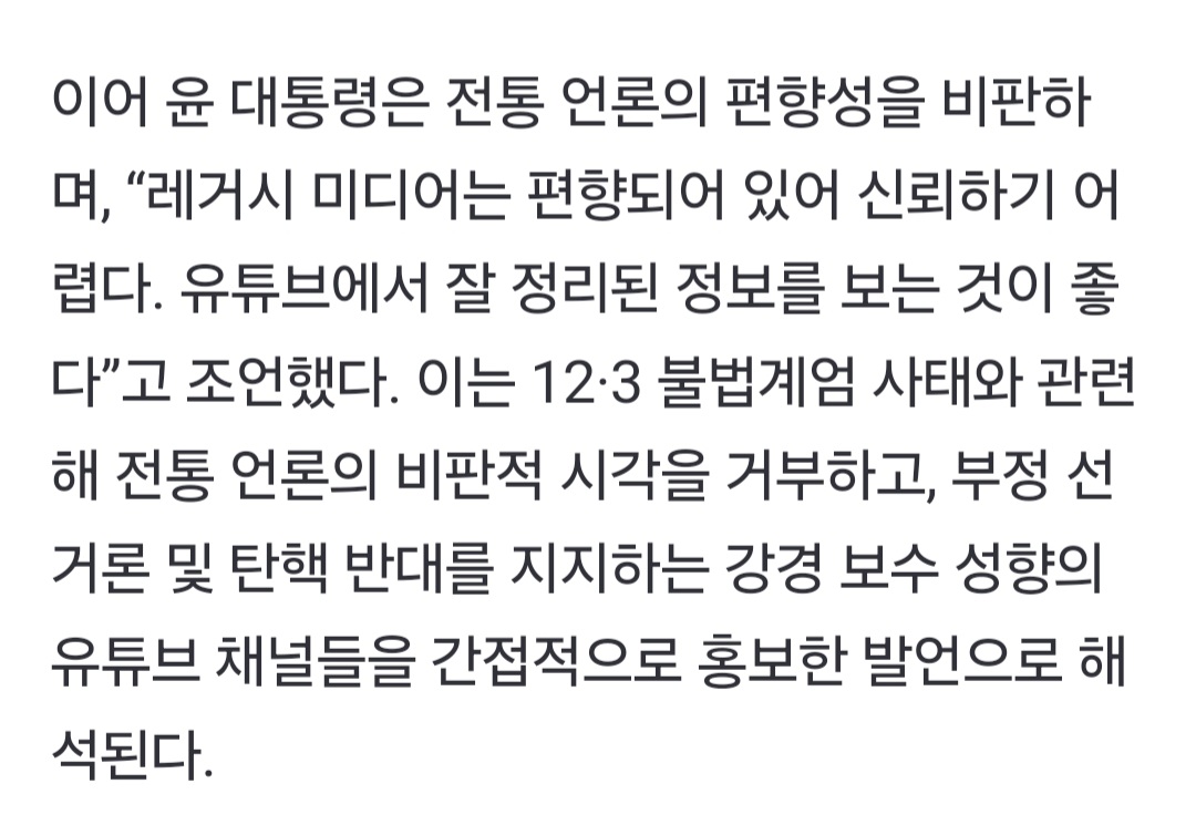 이어 윤 대통령은 전통 언론의 편향성을 비판하 며, “레거시 미디어는 편향되어 있어 신뢰하기 어 렵다. 유튜브에서 잘 정리된 정보를 보는 것이 좋 다”고 조언했다. 이는 12·3 불법계엄 사태와 관련 해 전통 언론의 비판적 시각을 거부하고, 부정 선 거론 및 탄핵 반대를 지지하는 강경 보수 성향의 유튜브 채널들을 간접적으로 홍보한 발언으로 해 석된다.