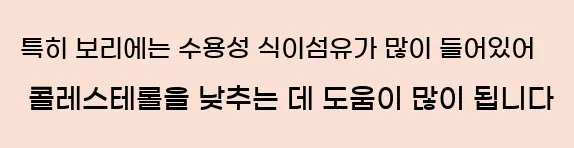     특히 보리에는 수용성식이 섬유가 많이 들어있어 콜레스테롤을 낮추는 데 도움이됩니다.