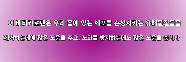  이 베타카로텐은 우리 몸에 있는 세포를 손상시키는 유해물질들을 제거하는데에 많은 도움을 주고, 노화를 방지하는데도 많은 도움을 줍니다