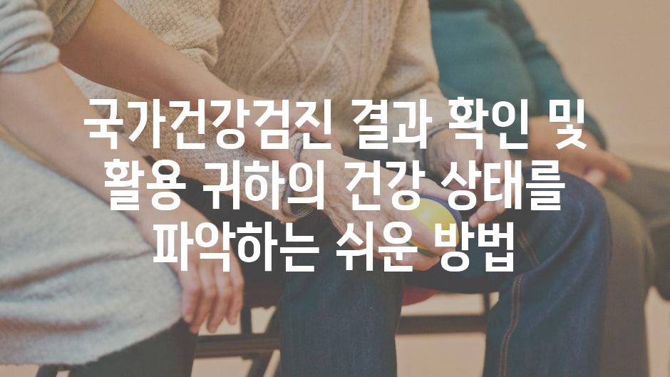 국가건강검진 결과 확인 및 활용 귀하의 건강 상태를 파악하는 쉬운 방법