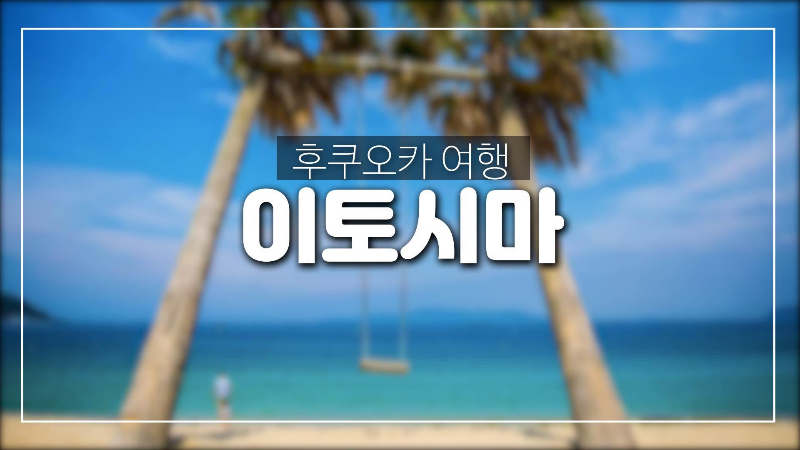  후쿠오카 여행-꼭 한번 가봐야 할 이토시마,명소추천