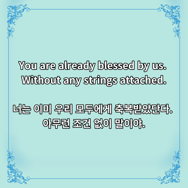 You are already blessed by us.

Without any strings attached.

너는 이미 우리 모두에게 축복받았단다.

아무런 조건 없이 말이야.



분명 한 나라의 특색 있는

문화를 배경으로 하고 있지만,

보는 이들로 하여금 눈시울을 붉히게

했던 코코의 디즈니 명언입니다.



사람은 그 존재 자체로

축복받고 사랑받을 자격이

있다고 하지만, 살아가면서

이러한 말을 듣기는 참 드물지요.



사랑받기 위해서는 어떠한

조건이 있고 무언가를 내주어야

하는 것처럼 느껴지기도 합니다.

