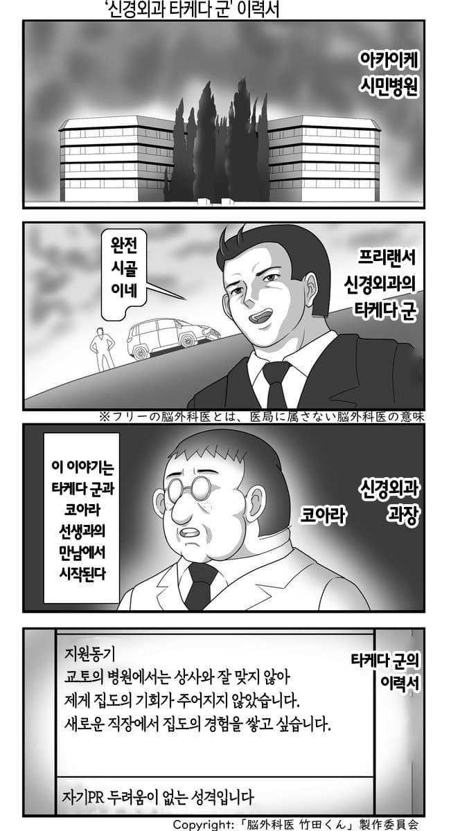 '신경외과 타케다 군' 이력서
아카이케 시민병원
완전
시골 이네
프리랜서
신경외과의
타케다 군
※フリーの脳外科医とは、医局に属さない脳外科医の意味
이 이야기는
타케다 군과
코아라
선생과의
만남에서
시작된다
신경외과
코아라
과장
지원동기
타케다 군의
교토의 병원에서는 상사와 잘 맞지 않아
이력서
제게 집도의 기회가 주어지지 않았습니다.
새로운 직장에서 집도의 경험을 쌓고 싶습니다.
자기PR 두려움이 없는 성격입니다
Copyright:「脳外科医竹田くん」製作委員会