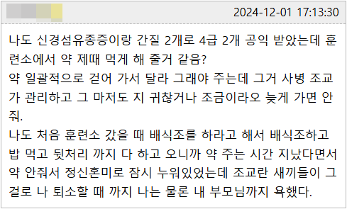 나도 신경섬유종증이랑 간질 2개로 4급 2개 공익 받았는데 훈 련소에서 약 제때 먹게 해 줄거 같음?
약 일괄적으로 걷어 가서 달라 그래야 주는데 그거 사병 조교 가 관리하고 그 마저도 지 귀찮거나 조금이라오 늦게 가면 안 줘.
나도 처음 훈련소 갔을 때 배식조를 하라고 해서 배식조하고 밥 먹고 뒷처리 까지 다 하고 오니까 약 주는 시간 지났다면서 약 안줘서 정신혼미로 잠시 누워있었는데 조교란 새끼들이 그 걸로 나 퇴소할 때 까지 나는 물론 내 부모님까지 욕했다.