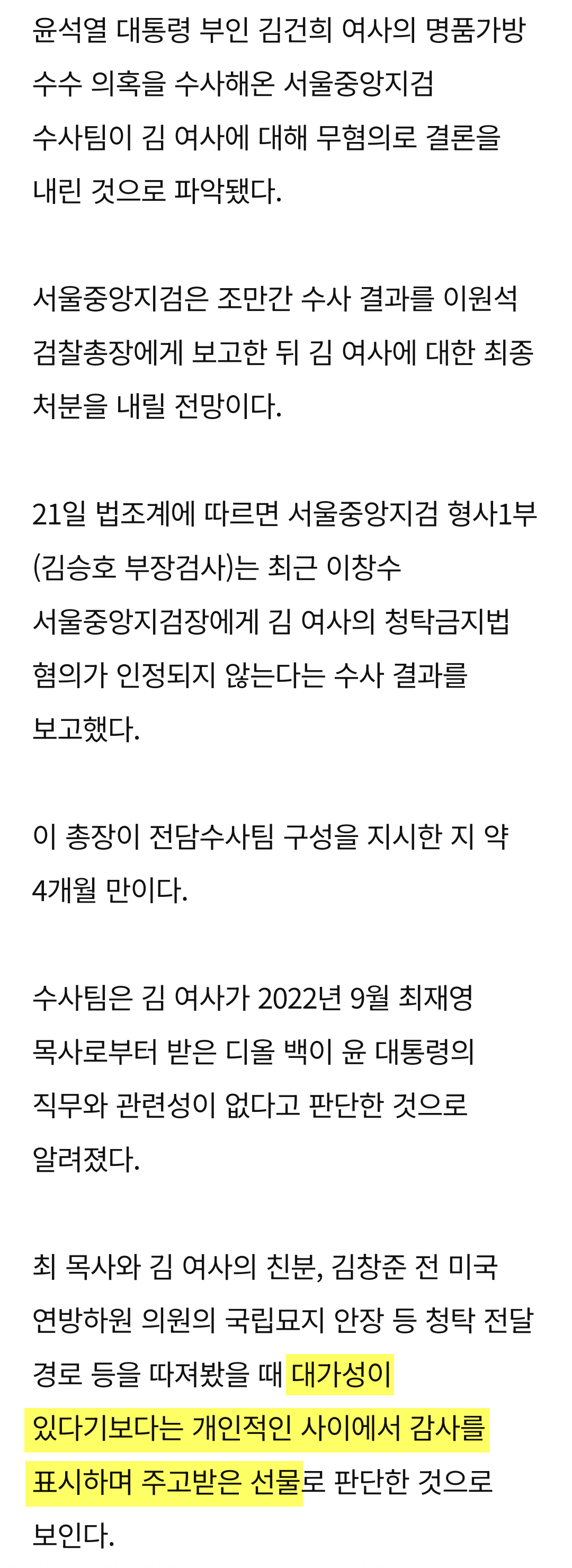 윤석열 대통령 부인 김건희 여사의 명품가방 수수 의혹을 수사해온 서울중앙지검 수사팀이 김 여사에 대해 무혐의로 결론을 내린 것으로 파악됐다.
서울중앙지검은 조만간 수사 결과를 이원석 검찰총장에게 보고한 뒤 김 여사에 대한 최종 처분을 내릴 전망이다.
21일 법조계에 따르면 서울중앙지검 형사1부 (김승호 부장검사)는 최근 이창수 서울중앙지검장에게 김 여사의 청탁금지법 혐의가 인정되지 않는다는 수사 결과를 보고했다.
이 총장이 전담수사팀 구성을 지시한 지 약 4개월 만이다.
수사팀은 김 여사가 2022년 9월 최재영 목사로부터 받은 디올 백이 윤 대통령의 직무와 관련성이 없다고 판단한 것으로 알려졌다.
최 목사와 김 여사의 친분, 김창준 전 미국
연방하원 의원의 국립묘지 안장 등 청탁 전달 경로 등을 따져봤을 때 대가성이 있다기보다는 개인적인 사이에서 감사를 표시하며 주고받은 선물로 판단한 것으로 보인다