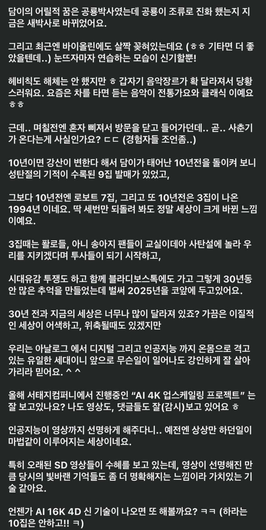 담이의 어릴적 꿈은 공룡박사였는데 공룡이 조류로 진화 했는지 지 금은 새박사로 바뀌었어요.
그리고 최근엔 바이올린에도 살짝 꽂혀있는데요 (ㅎㅎ 기타면 더 좋 았을텐데..) 눈뜨자마자 연습하는 모습이 신기할뿐!
헤비칙도 해체는 안 했지만 ㅎ갑자기 음악장르가 확 달라져서 당황 스러워요. 요즘은 차를 타면 듣는 음악이 전통가요와 클래식 이예요 ㅎㅎ
근데.. 며칠전엔 혼자 삐져서 방문을 닫고 들어가던데.. 곧.. 사춘기 가 온다는게 사실인가요? ㄷㄷ (경험자들 조언좀..)
10년이면 강산이 변한다 해서 담이가 태어난 10년전을 돌이켜 보니 성탄절의 기적이 수록된 9집 발매가 있었고,
그보다 10년전엔 로보트 7집, 그리고 또 10년전은 3집이 나온 1994년 이네요. 딱 세번만 되돌려 봐도 정말 세상이 크게 바뀐 느낌 이예요.
3집때는 팔로들, 아니 송아지 팬들이 교실이데아 사탄설에 놀라 우 리를 지키겠다며 투사들이 되기 시작하고,
시대유감 투쟁도 하고 함께 블라디보스톡에도 가고 그렇게 30년동 안 많은 추억을 만들었는데 벌써 2025년을 코앞에 두고있어요.
30년 전과 지금의 세상은 너무나 많이 달라져 있죠? 가끔은 이질적 인 세상이 어색하고, 위축될때도 있겠지만
우리는 아날로그 에서 디지털 그리고 인공지능 까지 온몸으로 격고 있는 유일한 세대이니 앞으로 무슨일이 일어나도 강인하게 잘 살아 가리라 믿어요.^^
올해 서태지컴퍼니에서 진행중인 &quot;AI 4K 업스케일링 프로젝트&quot;는 잘 보고있나요? 나도 영상도, 댓글들도 잘(감시)보고 있어요 ㅎ
인공지능이 영상까지 선명하게 해주다니.. 예전엔 상상만 하던일이 마법같이 이루어지는 세상이네요.
특히 오래된 SD 영상들이 수혜를 보고 있는데, 영상이 선명해진 만 큼 당시의 빛바랜 기억들도 좀 더 명확해지는 느낌이라 가치있는 기 술 같아요.
언젠가 AI 16K 4D 신 기술이 나오면 또 해볼까요?ㅋㅋ (하라는 10집은 안하고!!ㅋ)