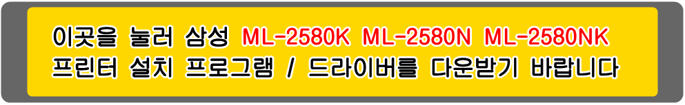 삼성프린터 MLT-D105S&#44; MLT-D105L ML-2580K ML-2580N ML-2580NK 설치 프로그램 / 프린터 드라이버
아래의 그림을 눌러 해당 프린터 설치 프로그램을 다운받기 바랍니다

삼성ML-1910 삼성ML-1910K 삼성ML-1911 삼성ML-1911XIL 삼성ML-1915 삼성ML-1915K 삼성ML-1916 
삼성ML-1916K 삼성ML-2525 삼성ML-2525K 삼성ML-2525W 삼성ML-2526 삼성ML-2526XIL 삼성ML-2540 
삼성ML-2540K 삼성ML-2540R 삼성ML-2545 삼성ML-2580 삼성ML-2580K 삼성ML-2580N 삼성ML-2580NK 
삼성ML-2581N 삼성ML-2581XIL 삼성SCX-4600 삼성SCX-4600K 삼성SCX4601 삼성SCX-4601XIL 
삼성SCX-4605 삼성SCX-4605K 삼성SCX-4606 삼성SCX-4606K 삼성SCX-4610 삼성SCX-4610K 
삼성SCX-4622 삼성SCX-4622FK 삼성SCX-4622K 삼성SCX-4623 삼성SCX-4623F 삼성SCX-4623FH 
삼성SCX-4623FK 삼성SCX-4623FKG 삼성SCX-4623FN 삼성SCX-4623FNK 삼성SCX-4623FNKG 
삼성SCX-4623FW 삼성SCX-4623K 삼성SCX-4623XIL 흑백프린터입니다