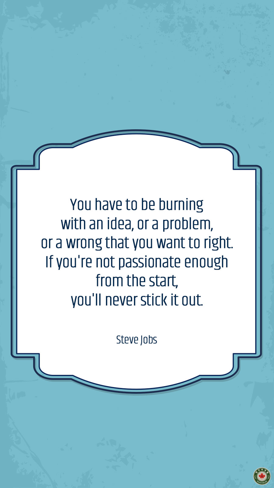  You have to be burning with an idea, or a problem, or a wrong that you want to right. If you're not passionate enough from the start, you'll never stick it out.