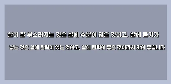  살이 잘 부스러지는 것은 살에 수분이 많은 것이고, 살에 물기가 없는 것은 살에 탄력이 있는 것이고, 살에 탄력이 좋은 것이라서 맛이 좋습니다