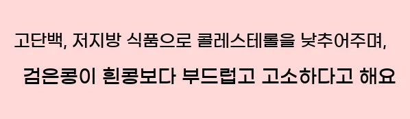  고단백, 저지방 식품으로 콜레스테롤을 낮추어주며, 검은콩이 흰콩보다 부드럽고 고소하다고 해요