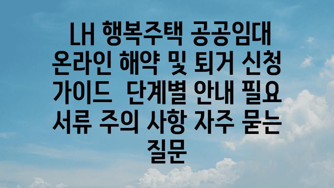  LH 행복주택 공공임대 온라인 해약 및 퇴거 신청 설명서  단계별 공지 필요 서류 주의 사항 자주 묻는 질문