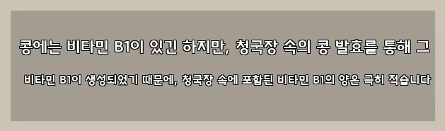  콩에는 비타민 B1이 있긴 하지만, 청국장 속의 콩 발효를 통해 그 비타민 B1이 생성되었기 때문에, 청국장 속에 포함된 비타민 B1의 양은 극히 적습니다