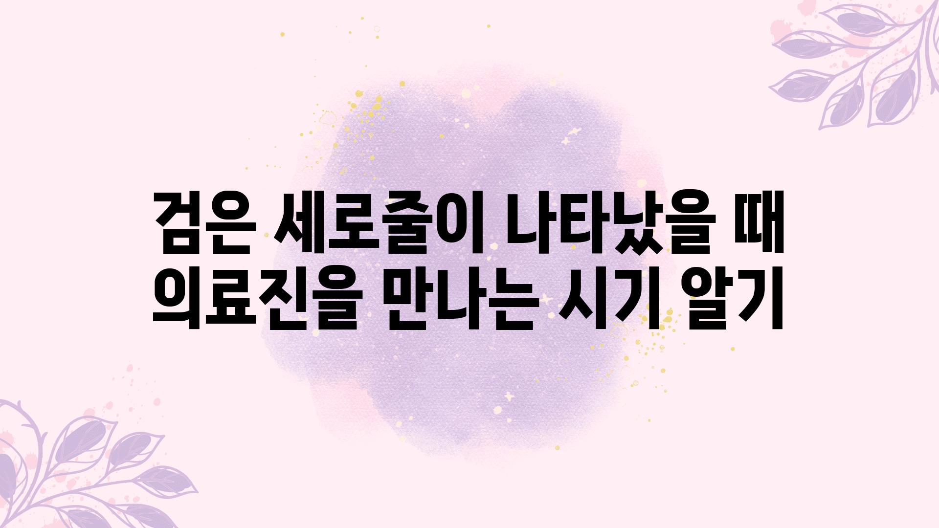 검은 세로줄이 나타났을 때 의료진을 만나는 시기 알기