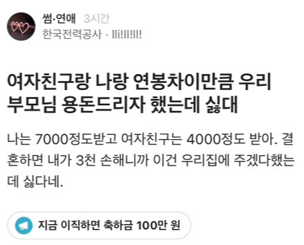 썸·연애 3시간
한국전력공사
여자친구랑 나랑 연봉차이만큼 우리 부모님 용돈드리자 했는데 싫대
나는 7000정도받고 여자친구는 4000정도 받아. 결 혼하면 내가 3천 손해니까 이건 우리집에 주겠다했는 데 싫다네.
지금 이직하면 축하금 100만 원