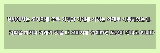  한방에서는 오미자를 주로 기침과 가래를 삭히는 약재로 사용하였는데, 기침을 하거나 가래가 있을 때 오미자를 섭취하면 도움이 된다고 합니다