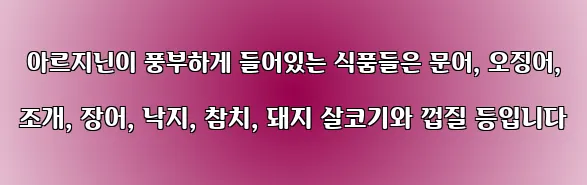  아르지닌이 풍부하게 들어있는 식품들은 문어, 오징어, 조개, 장어, 낙지, 참치, 돼지 살코기와 껍질 등입니다