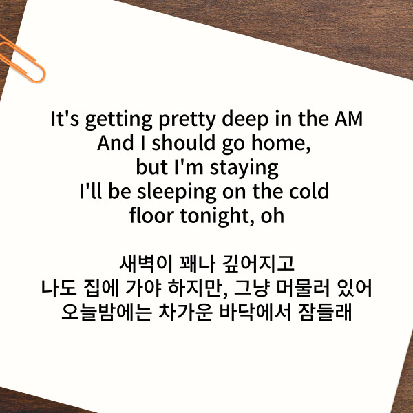 It's getting pretty deep in the AM

And I should go home, but I'm staying

I'll be sleeping on the cold floor tonight, oh

새벽이 꽤나 깊어지고

나도 집에 가야 하지만, 그냥 머물러 있어

오늘밤에는 차가운 바닥에서 잠들래