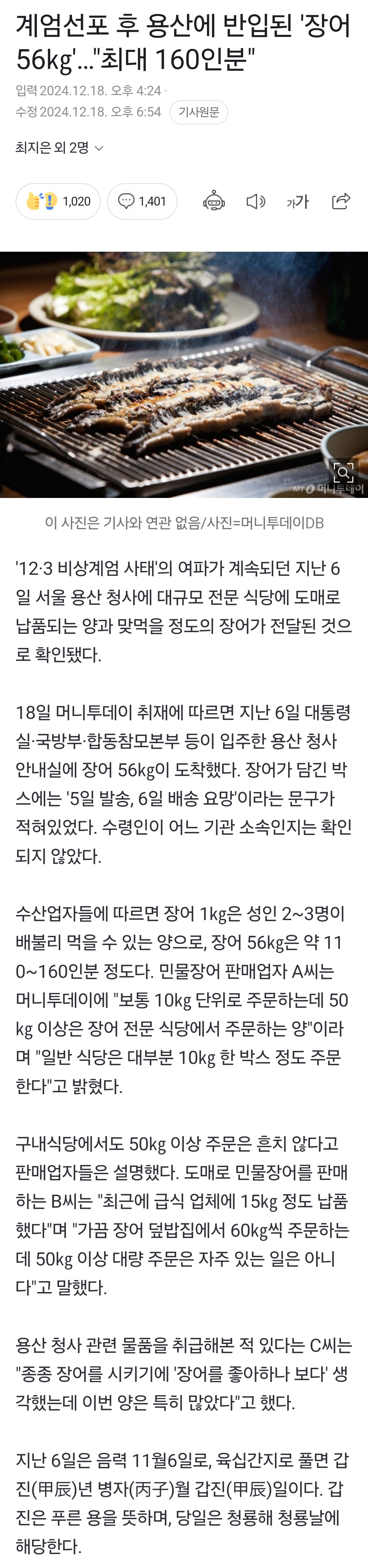 계엄선포 후 용산에 반입된 '장어 56kg'...&quot;최대 160인분&quot;
입력 2024.12.10 오후 4:24
수협 2024 12.16 9 6:54 기사원
최지은 외 2명
1,020
1,401 기가
이 사진은 기사와 면관 없음/사진=머니투데이DB
'12-3 비상계엄 사태'의 여파가 계속되던 지난 6 일 서울 용산 청사에 대규모 전문 식당에 도매로 납품되는 양과 맞먹을 정도의 장어가 전달된 것으 로 확인됐다.
18일 머니투데이 취재에 따르면 지난 6일 대통령 실·국방부 합동참모본부 등이 입주한 용산 청사 안내실에 장어 56kg이 도착했다. 장어가 담긴 박 스에는 '5일 발송, 6일 배송 요망'이라는 문구가 적혀있었다. 수령인이 어느 기관 소속인지는 확인 되지 않았다.
수산업자들에 따르면 장어 1kg은 성인 2~3명이 배불리 먹을 수 있는 양으로, 장어 56kg은 약 11 0~160인분 정도다. 민물장어 판매업자 A씨는 머니투데이에 &quot;보통 10kg 단위로 주문하는데 50 kg 이상은 장어 전문 식당에서 주문하는 양'이라 며 &quot;일반 식당은 대부분 10kg 한 박스 정도 주문 한다&quot;고 밝혔다.
구내식당에서도 50kg 이상 주문은 흔치 않다고 판매업자들은 설명했다. 도매로 민물장어를 판매 하는 B씨는 &quot;최근에 급식 업체에 15kg 정도 납품 했다&quot;며 &quot;가끔 장어 덮밥집에서 60kg씩 주문하는 데 50kg 이상 대량 주문은 자주 있는 일은 아니 다&quot;고 말했다.
용산 청사 관련 물품을 취급해본 적 있다는 C씨는 &quot;종종 장어를 시키기에 '장어를 좋아하나 보다' 생 각했는데 이번 양은 특히 많았다&quot;고 했다.
지난 6일은 음력 11월6일로, 육십간지로 풀면 갑 진(甲辰)년 병자(丙子)월 갑진(甲辰)일이다. 갑 진은 푸른 용을 뜻하며, 당일은 청룡해 청룡날에 해당한다