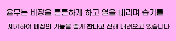  율무는 비장을 튼튼하게 하고 열을 내리며 습기를 제거하여 폐장의 기능을 좋게 한다고 전해 내려오고 있습니다