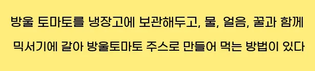 방울 토마토를 냉장고에 보관해두고, 물, 얼음, 꿀과 함께 믹서기에 갈아 방울토마토 주스로 만들어 먹는 방법이 있다