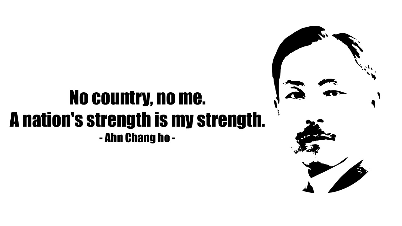 &quot;No country, no me. A nation's strength is my strength.&quot;

- Ahn Chang-ho -

&quot;나라가 없으면 나도 없다. 나라가 힘이 있어야 나도 힘을 얻을 수 있다&quot;

- 도산 안창호 -
