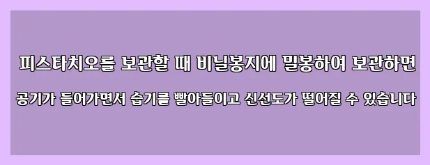  피스타치오를 보관할 때 비닐봉지에 밀봉하여 보관하면 공기가 들어가면서 습기를 빨아들이고 신선도가 떨어질 수 있습니다