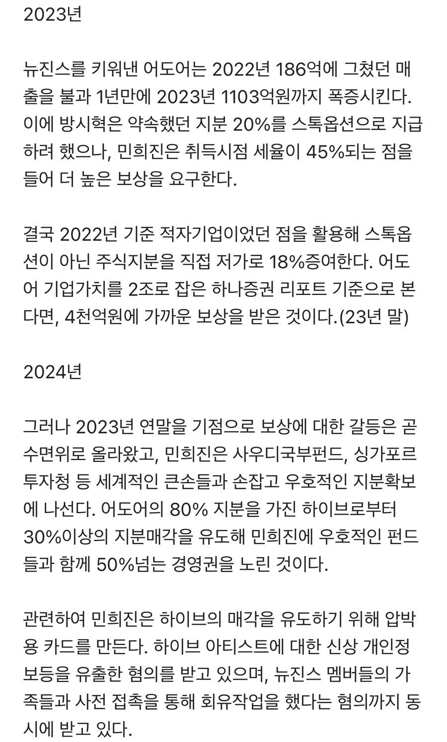 2023년
뉴진스를 키워낸 어도어는 2022년 186억에 그쳤던 매 출을 불과 1년만에 2023년 1103억원까지 폭증시킨다. 이에 방시혁은 약속했던 지분 20%를 스톡옵션으로 지급 하려 했으나, 민희진은 취득시점 세율이 45%되는 점을 들어 더 높은 보상을 요구한다.
결국 2022년 기준 적자기업이었던 점을 활용해 스톡옵 션이 아닌 주식지분을 직접 저가로 18% 증여한다. 어도 어 기업가치를 2조로 잡은 하나증권 리포트 기준으로 본 다면, 4천억원에 가까운 보상을 받은 것이다. (23년 말) 2024년
그러나 2023년 연말을 기점으로 보상에 대한 갈등은 곧 수면위로 올라왔고, 민희진은 사우디국부펀드, 싱가포르 투자청 등 세계적인 큰손들과 손잡고 우호적인 지분확보 에 나선다. 어도어의 80% 지분을 가진 하이브로부터 30%이상의 지분매각을 유도해 민희진에 우호적인 펀드 들과 함께 50%넘는 경영권을 노린 것이다.
관련하여 민희진은 하이브의 매각을 유도하기 위해 압박 용 카드를 만든다. 하이브 아티스트에 대한 신상 개인정 보등을 유출한 혐의를 받고 있으며, 뉴진스 멤버들의 가 족들과 사전 접촉을 통해 회유작업을 했다는 혐의까지 동 시에 받고 있다.