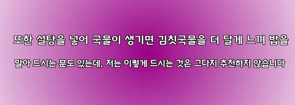  또한 설탕을 넣어 국물이 생기면 김칫국물을 더 달게 느껴 밥을 말아 드시는 분도 있는데, 저는 이렇게 드시는 것은 그다지 추천하지 않습니다