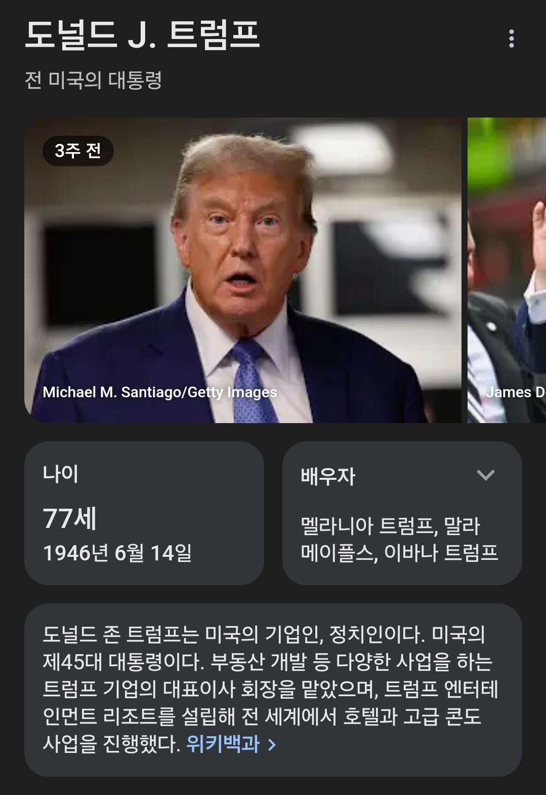 도널드 J. 트럼프
전 미국의 대통령
3주 전
Michael M. Santiago/Getty Images
James D
나이
77세
1946년 6월 14일
배우자
멜라니아 트럼프, 말라 메이플스, 이바나 트럼프
도널드 존 트럼프는 미국의 기업인, 정치인이다. 미국의 제45대 대통령이다. 부동산 개발 등 다양한 사업을 하는 트럼프 기업의 대표이사 회장을 맡았으며, 트럼프 엔터테 인먼트 리조트를 설립해 전 세계에서 호텔과 고급 콘도 사업을 진행했다. 위키백과 &gt;