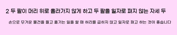     2. 두 팔이 머리 위로 올라가지 않게 하고 두 팔을 일자로 펴지 않는 자세  두 손으로 무거운 물건을 들고 옮기는 일을 할 때 허리를 굽히지 않고 일자로 펴고 하는 것이 좋습니다.