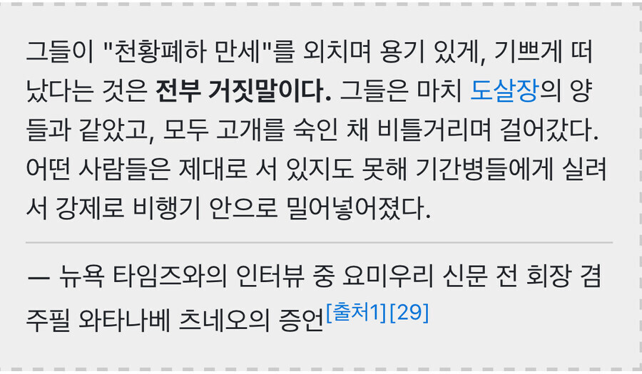 그들이 &quot;천황폐하 만세&quot;를 외치며 용기 있게&#44; 기쁘게 떠 났다는 것은 전부 거짓말이다. 그들은 마치 도살장의 양 들과 같았고&#44; 모두 고개를 숙인 채 비틀거리며 걸어갔다. 어떤 사람들은 제대로 서 있지도 못해 기간병들에게 실려 서 강제로 비행기 안으로 밀어넣어졌다.
뉴욕 타임즈와의 인터뷰 중 요미우리 신문 전 회장 겸 주필 와타나베 츠네오의 증언