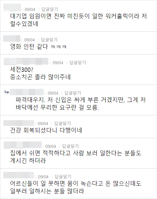 대기업 임원이면 진짜 미친듯이 일한 워커홀릭이라 저 럴수있겠네
09/04 답글달기
영화 인턴 같다 ㅋㅋㅋ
세전300?
❘
09/04 답글달기
중소치곤 졸라 많이주네
09/04
답글달기
파격대우지. 저 신입은 싸게 부른 거겠지만, 그게 저 바닥에선 무리한 요구란 걸 모름.
09/04
답글달기
건강 회복되셨다니 다행이네
09/04 답글달기
집에서 쉬면 적적하다고 사람 보러 일한다는 분들도 계시긴 하더라
09/04
답글달기
어르신들이 일 못하면 몸이 녹슨다고 돈 많으신데도 일부러 일하시는 분들 많더라