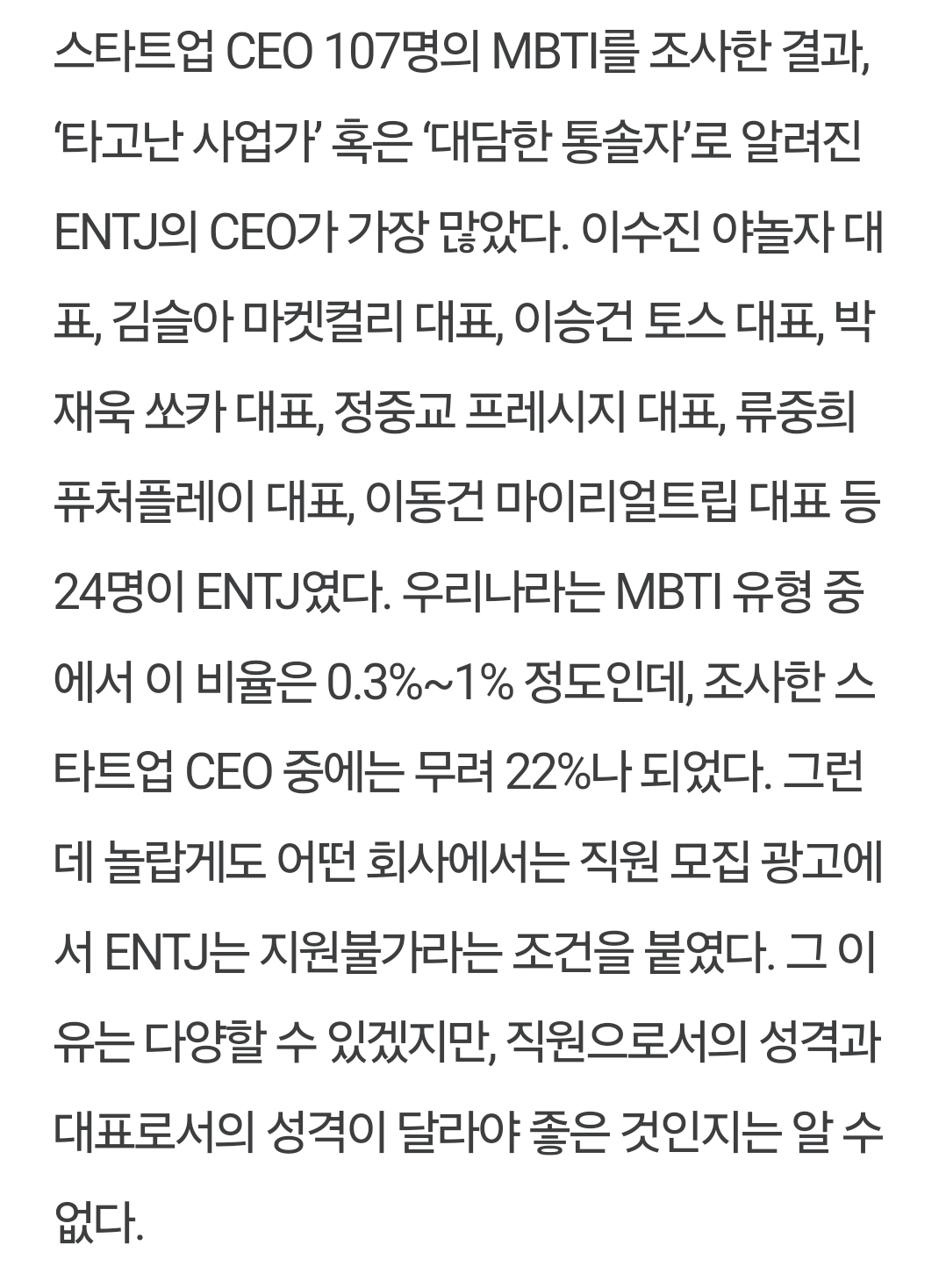 스타트업 CEO 107명의 MBTI를 조사한 결과, '타고난 사업가' 혹은 '대담한 통솔자'로 알려진 ENTJ의 CEO가 가장 많았다. 이수진 야놀자 대 표, 김슬아 마켓컬리 대표, 이승건 토스 대표, 박 재욱 쏘카 대표, 정중교 프레시지 대표, 류중희 퓨처플레이 대표, 이동건 마이리얼트립 대표 등 24명이 ENTJ였다. 우리나라는 MBTI 유형 중 에서 이 비율은 0.3%~1% 정도인데, 조사한 스 타트업 CEO 중에는 무려 22%나 되었다. 그런 데 놀랍게도 어떤 회사에서는 직원 모집 광고에 서 ENTJ는 지원불가라는 조건을 붙였다. 그 이 유는 다양할 수 있겠지만, 직원으로서의 성격과 대표로서의 성격이 달라야 좋은 것인지는 알 수 없다.