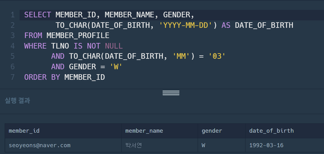 SELECT MEMBER_ID&#44; MEMBER_NAME&#44; GENDER&#44; 
 TO_CHAR(DATE_OF_BIRTH&#44; &#39;YYYY-MM-DD&#39;) AS DATE_OF_BIRTH
FROM MEMBER_PROFILE
WHERE TLNO IS NOT NULL
 AND TO_CHAR(DATE_OF_BIRTH&#44; &#39;MM&#39;) = &#39;03&#39;
 AND GENDER = &#39;W&#39;
ORDER BY MEMBER_ID