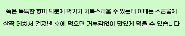  쑥은 독특한 향미 덕분에 먹기가 거북스러울 수 있는데 이때는 소금물에 살짝 데쳐서 건져낸 후에 먹으면 거부감없이 맛있게 먹을 수 있습니다