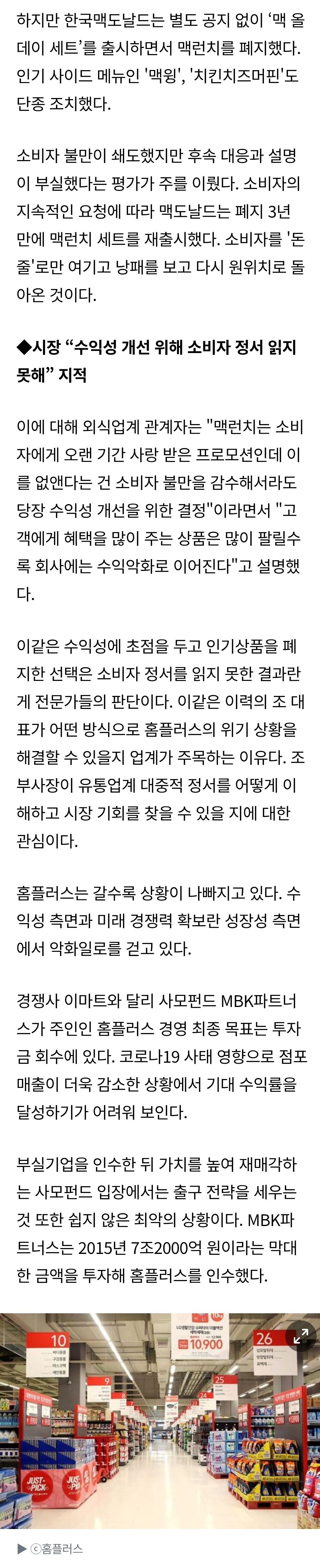 하지만 한국맥도날드는 별도 공지 없이 '맥올 데이 세트'를 출시하면서 맥런치를 폐지했다. 인기 사이드 메뉴인 '맥윙', '치킨치즈머핀'도 단종 조치했다. 
소비자 불만이 쇄도했지만 후속 대응과 설명 이 부실했다는 평가가 주를 이뤘다. 소비자의 지속적인 요청에 따라 맥도날드는 폐지 3년 만에 맥런치 세트를 재출시했다. 소비자를 '돈 출'로만 여기고 낭패를 보고 다시 원위치로 돌 아온 것이다. 
◆시장 &quot;수익성 개선 위해 소비자 정서 읽지 못해&quot; 지적 
이에 대해 외식업계 관계자는 &quot;맥런치는 소비 자에게 오랜 기간 사랑 받은 프로모션인데 이 를 없앤다는 건 소비자 불만을 감수해서라도 당장 수익성 개선을 위한 결정&quot;이라면서 &quot;고 객에게 혜택을 많이 주는 삼품은 많이 팔릴수 록 회사에는 수익약화로 이어진다&quot;고 설명했 다. 
이같은 수익성에 초점을 두고 인기상품을 폐 지한 선택은 소비자 정서를 읽지 못한 결과란 게 전문가들의 판단이다. 이같은 이력의 조대 표가 어떤 방식으로 홈플러스의 위기 상황을 해결할 수 있을지 업계가 주목하는 이유다. 조 부사장이 유통업계 대중적 정서를 어떻게 이 해하고 시장 기회를 찾을 수 있을 지에 대한 관심이다. 
홈플러스는 갈수록 상황이 나빠지고 있다. 수 익성 측면과 미래 경쟁력 확보란 성장성 측면 에서 악화일로를 걷고 있다. 
경쟁사 이마트와 달리 사모펀드 MBK파트너 스가 주인인 홈플러스 경영 최종 목표는 투자 금 회수에 있다. 코로나19 사태 영향으로 점포 매출이 더욱 감소한 상황에서 기대 수익률을 달성하기가 어려워 보인다. 
부실기업을 인수한 뒤 가치를 높여 재매각하 는 사모펀드 입장에서는 출구 전략을 세우는 것 또한 쉽지 않은 최악의 상황이다. MBK파 트너스는 2015년 7조2000억 원이라는 막대 한 금액을 투자해 홈플러스를 인수했다. 
10.900