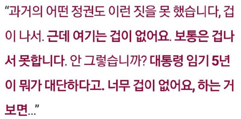 “과거의 어떤 정권도 이런 짓을 못 했습니다, 겁 이 나서. 근데 여기는 겁이 없어요. 보통은 겁나 서 못합니다. 안 그렇습니까? 대통령 임기 5년 이 뭐가 대단하다고. 너무 겁이 없어요, 하는 거 보면..."