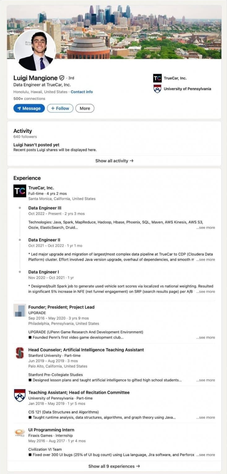 Data Engineer at TrueCar, Inc.
Honolulu, Hawal, United States Contact infe
500+ connections
Message
+ Follow
More
TO TrueCar, Inc.
University of Pennsylvania
Activity
640 followers
Luigi hasn't posted yet
Recent posts Luigi shares will be displayed here.
Experience
TrueCar, Inc.
TC
Full-time 4 yrs 2 mos Santa Monica, California, United States
Data Engineer III
Oct 2022 Present-2 yrs 3 mos
Show all activity →
Technologies: Java, Spark, MapReduce, Hadoop, Hbase, Phoenix, SQL, Maven, AWS Kinesis, AWS 53 Oozie, ElasticSearch, Druid...
see more
Data Engineer II
Oct 2021-Oct 2022-1gr 1 ma
Led major upgrade and migration of largest most complex data pipeline at TrueCar to CDP (Cloudera Data Platform) cluster. Effort involved Java version upgrade, overhaul of dependencies, and smooth
see more
Data Engineer I
Nov 2020-Oct 2021-1 yr
Designed/built Spark job to generate used vehicle sort scores via localized vs national weighting. Resulted in significant 5% increase in NFE (net funnel engagement) on SRP (search results page) per A/B
see more
Founder; President; Project Lead
UPGRADE
Sep 2016 May 2020-3 yrs 9 mos Philadelphia, Pennsylvania, United States
UPGRADE (UPenn Game Research And Development Environmenti
Founded Penn's first video game development club
Head Counselor; Artificial Intelligence Teaching Assistant
Stanford University Part-time
Jun 2019-Aug 2018-3 mos
Palo Alto, California, United States
Stanford Pre-Collegiate Studies
Designed lesson plans and taught artificial intelligence to gifted high school students.
Teaching Assistant; Head of Recitation Committee
University of Pennsylvania - Part-time
Jan 2018 May 2019-1 yr i mos
CIS 121 (Data Structures and Algorithms)
Taught runtime analysis, data structures, algorithms, and graph theory using Java....
UI Programming Intern
Firaxis Games-Internship
May 2018-Aug 2017 1 yr 4 mos
Civilization VI Team
see more
Flaed over 300 Ul bugs (25% of Ul bug count) using Lua language, Jira software, and Perforce see more
Show all 9 experiences →