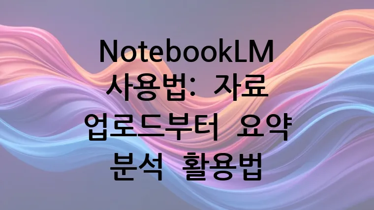 NotebookLM 사용법: 자료 업로드부터 요약 분석 활용법