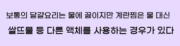  보통의 달걀요리는 물에 끓이지만 계란찜은 물 대신 쌀뜨물 등 다른 액체를 사용하는 경우가 있다.