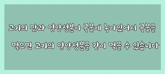  고기의 맛과 영양성분이 국물에 녹아있어서 국물을 먹으면 고기의 영양성분을 같이 먹을 수 있습니다