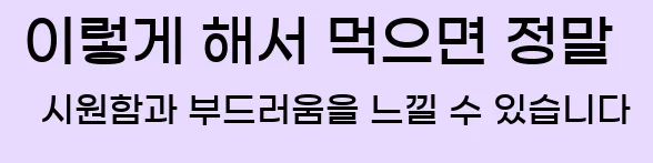  이렇게 해서 먹으면 정말 시원함과 부드러움을 느낄 수 있습니다