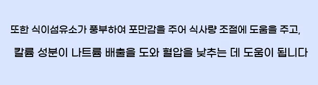  또한 식이섬유소가 풍부하여 포만감을 주어 식사량 조절에 도움을 주고, 칼륨 성분이 나트륨 배출을 도와 혈압을 낮추는 데 도움이 됩니다