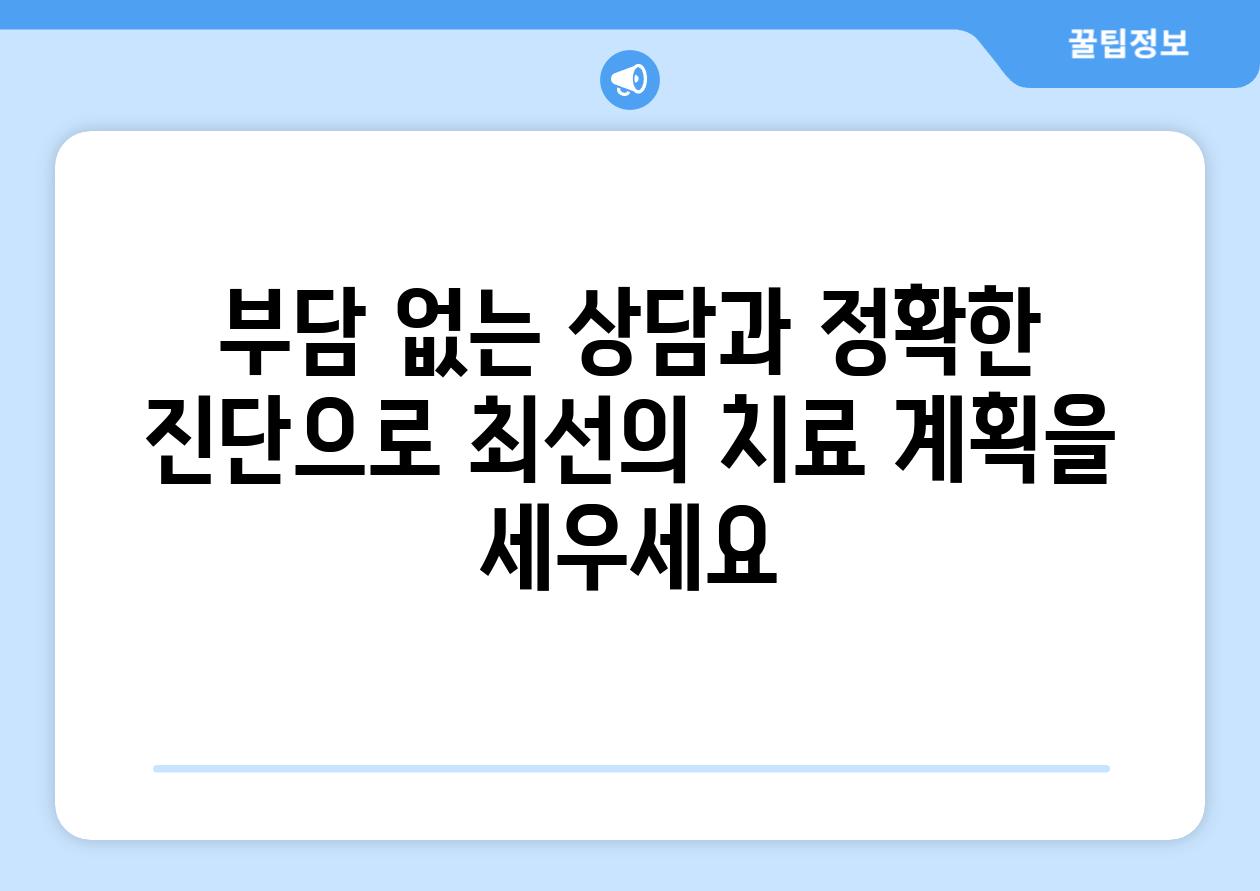 부담 없는 상담과 정확한 진단으로 최선의 치료 계획을 세우세요