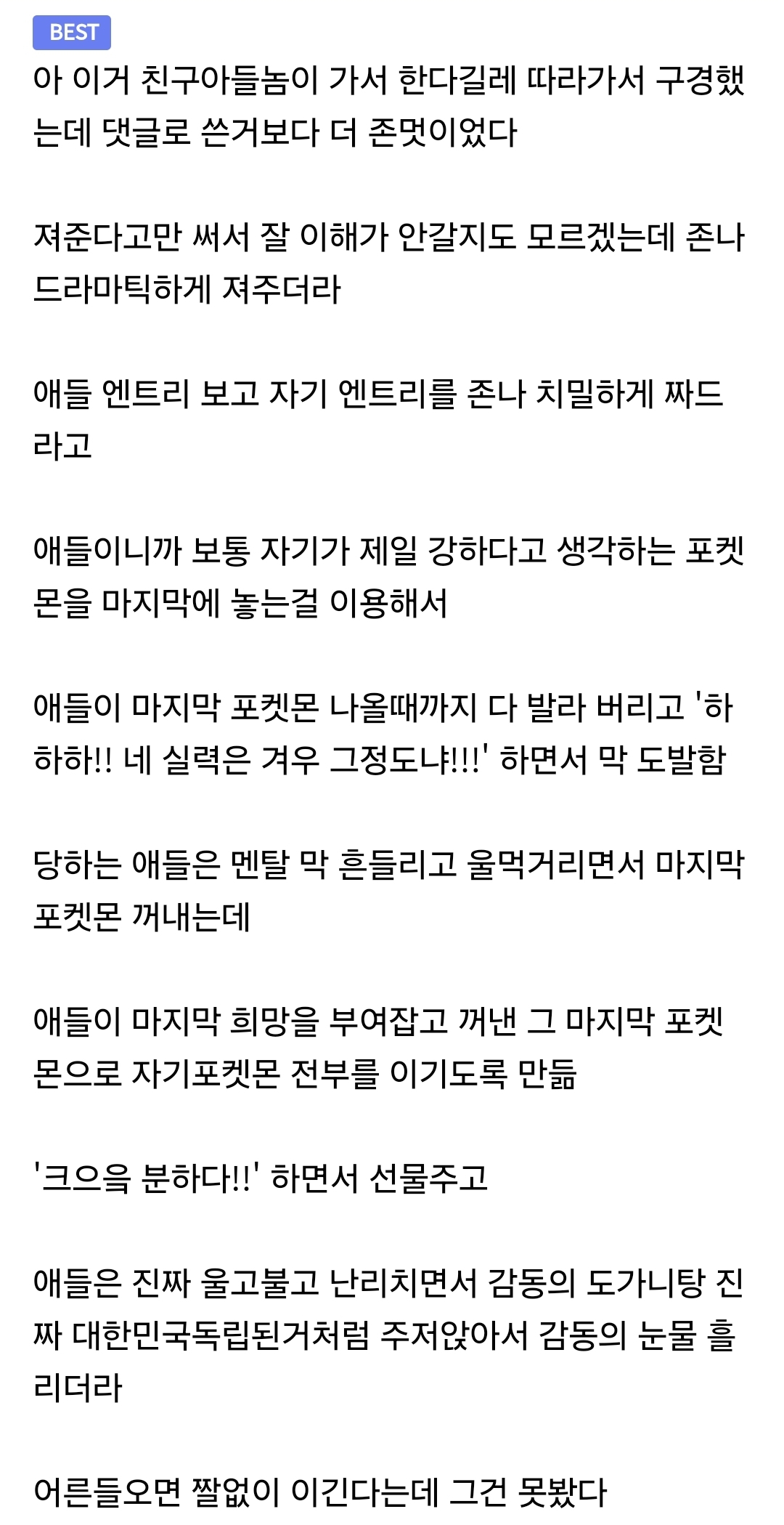 BEST
아 이거 친구아들놈이 가서 한다길레 따라가서 구경했는데 댓글로 쓴거보다 더 존멋이었다

져준다고만 써서 잘 이해가 안갈지도 모르겠는데 존나 드라마틱하게 져주더라

애들 엔트리 보고 자기 엔트리를 존나 치밀하게 짜드라고

애들이니까 보통 자기가 제일 강하다고 생각하는 포켓몬을 마지막에 놓는걸 이용해서

애들이 마지막 포켓몬 나올때까지 다 발라 버리고 '하하하!! 네 실력은 겨우 그정도냐!!!' 하면서 막 도발함

당하는 애들은 멘탈 막 흔들리고 울먹거리면서 마지막 포켓몬 꺼내는데

애들이 마지막 희망을 부여잡고 꺼낸 그 마지막 포켓몬으로 자기포켓몬 전부를 이기도록 만듦

'크으읔 분하다!!' 하면서 선물주고 

애들은 진짜 울고불고 난리치면서 감동의 도가니탕 진짜 대한민국독립된거처럼 주저앉아서 감동의 눈물 흘리더라

어른들오면 짤없이 이긴다는데 그건 못봤다