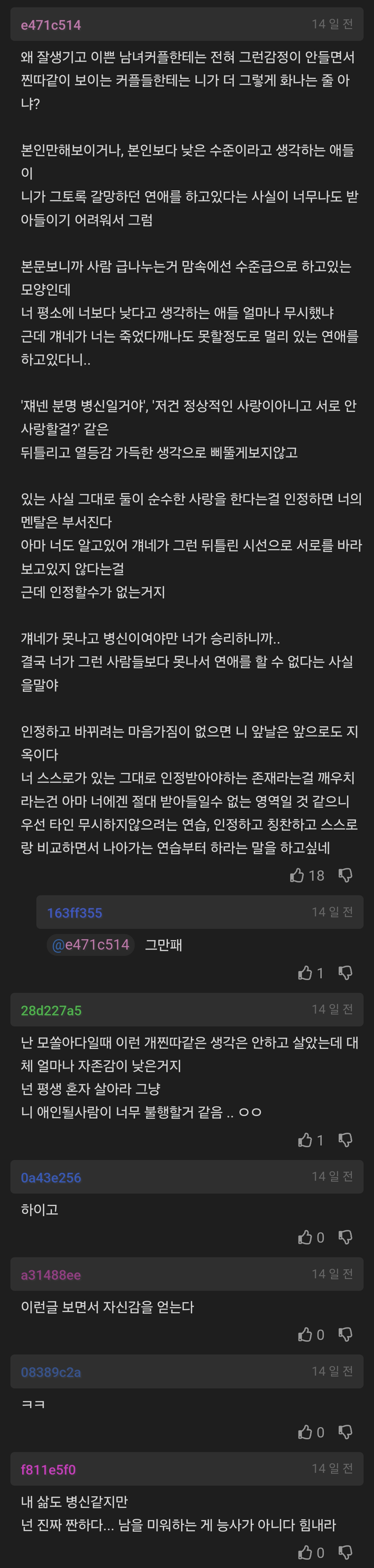 #4716514
14전
왜 잘생기고 이쁜 남녀커플한테는 전혀 그런감정이 안들면서 찐따같이 보이는 커플들한테는 나가 더 그렇게 하나는 줄아 나?
본인만해보이거나, 본인보다 낮은 수준이라고 생각하는 매들 이
니가 그토록 갈망하던 연애를 하고있다는 사실이 너무나도 받 아들이기 어려워서 그럼
본문보니까 사람 급나누는거 맘속에선 수준급으로 하고있는 모양인데
너 평소에 너보다 낮다고 생각하는 애들 얼마나 무시했나 근데 걔네가 너는 죽었다깨니도 못할정도로 멀리 있는 연매를 하고있다니..
재낸 분명 병신일거야, '저건 정상적인 사랑이아니고 서로 안 사랑할걸? 같은
뒤틀리고 열등감 가득한 생각으로 최품게보지않고
있는 사실 그대로 둘이 순수한 사랑을 한다는걸 인정하면 너의 멘탈은 부서진다
아마 너도 알고있어 개네가 그런 뒤틀린 시선으로 서로를 바라 보고있지 않다는걸
근데 인정할수가 없는거지
개네가 못나고 병신이여야만 너가 승리하니까 결국 너가 그런 사람들보다 못나서 연애를 할 수 없다는 사실 올말야
인정하고 바뀌려는 마음가짐이 없으면 니 앞날은 앞으로도 지 옥이다
너 스스로가 있는 그대로 인정받아야하는 존재라는걸 깨우치 라는건 아마 너에겐 절대 받아들일수 없는 영역일 것 같으니 우선 타인 무시하지않으려는 연습, 인정하고 칭찬하고 스스로
랑 비교하면서 나아가는 연습부터 하라는 말을 하고싶네
18
14
471c514 그만해
019
20d227a5
난 모쏠아다일때 이런 개찐따같은 생각은 안하고 살았는데 대 제 엄마나 자존감이 낮은거지
넌 평생 혼자 살아라 그냥
니 애인될사람이 너무 불행할거 같음 ㅇㅇ
하이고
31400
이런글 보면서 자신감을 얻는다.
7811510
010
1458
14일전
1428
내 삶도 병신같지만
넌 진짜 짠하다... 남을 미워하는 게 능사가 아니다 힘내라